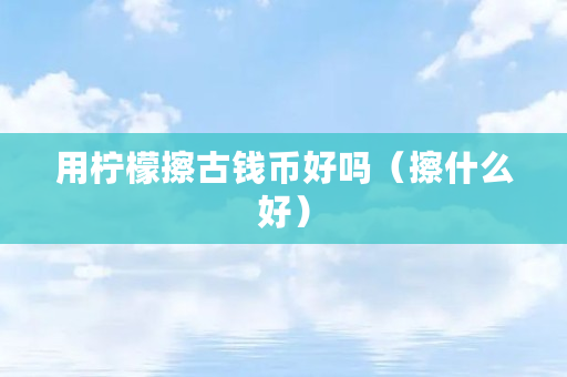 用柠檬擦古钱币好吗（擦什么好）