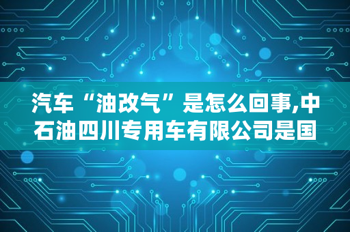 汽车“油改气”是怎么回事,中石油四川专用车有限公司是国企吗还是私企 汽车“油改气”是怎么回事,中石油四川专用车有限公司是国企吗还是私企