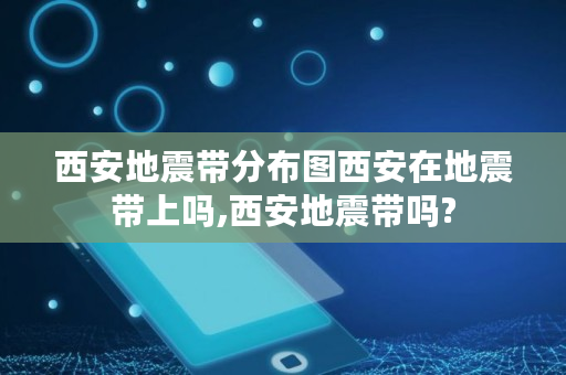 西安地震带分布图西安在地震带上吗,西安地震带吗?