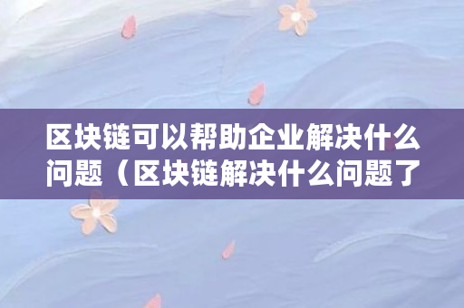 区块链可以帮助企业解决什么问题（区块链解决什么问题了）