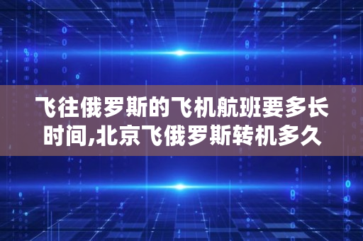 飞往俄罗斯的飞机航班要多长时间,北京飞俄罗斯转机多久能到 飞往俄罗斯的飞机航班要多长时间,北京飞俄罗斯转机多久能到