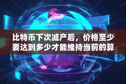 比特币下次减产后，价格至少要达到多少才能维持当前的算力？在当前生产效率下成本有多少,比特币减产多少钱
