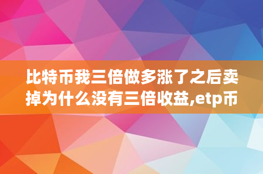 比特币我三倍做多涨了之后卖掉为什么没有三倍收益,etp币**涨到多少