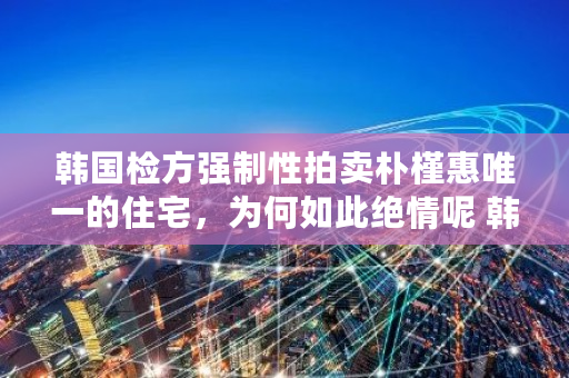 韩国检方强制性拍卖****的住宅，为何如此绝情呢 韩国拍卖网