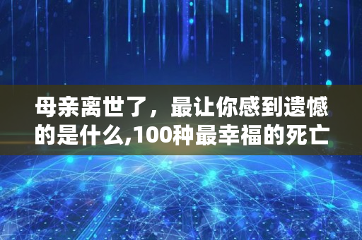 母亲离世了，最让你感到遗憾的是什么,100种最幸福的死亡动物