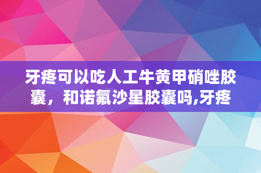 牙疼可以吃人工牛黄甲硝唑胶囊，和诺氟沙星胶囊吗,牙疼医生不建议吃牛黄甲硝唑怎么办