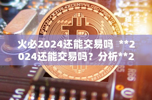 火必2024还能交易吗 **2024还能交易吗？分析**2024的未来前景
