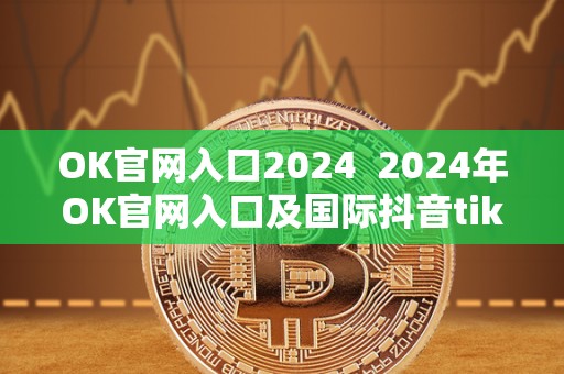 OK官网入口2024 2024年OK官网入口及**抖音tiktok官网入口详细介绍