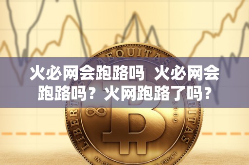 火必网会跑路吗 火必网会跑路吗？火网跑路了吗？