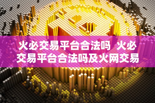 火必交易平台合法吗 火必交易平台合法吗及火网交易平台下载