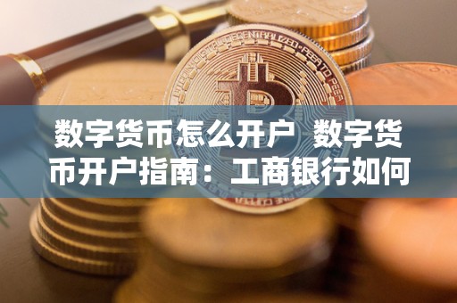 数字货币怎么开户 数字货币开户指南：工商银行如何开通数字货币账户