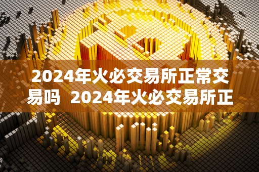 2024年火必交易所正常交易吗 2024年火必交易所正常交易吗