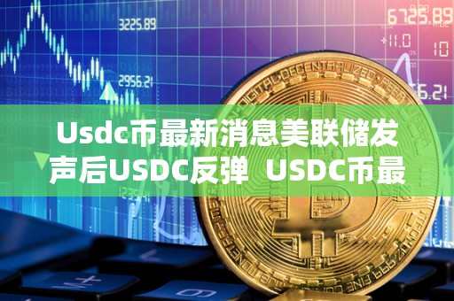 Usdc币**消息美联储发声后USDC反弹 USDC币**消息：美联储发声后USDC反弹及美联储USDT