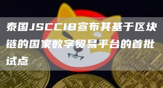 泰国JSCCIB宣布其基于区块链的**数字贸易平台的首批试点1