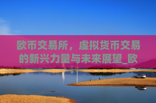欧币交易所，虚拟货币交易的新兴力量与未来展望_欧币交易所安装下载app精准获取.排名前十的.cc