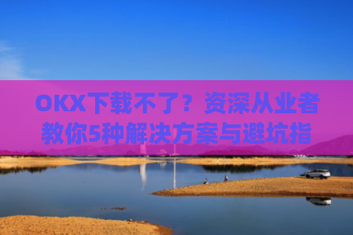 OKX下载不了？资深从业者教你5种解决方案与避坑指南_oki官网为什么不能下载