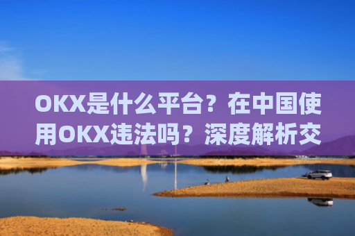 OKX是什么平台？在**使用OKX违法吗？深度解析交易所合规性_okex是什么平台