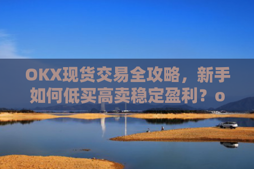OKX现货交易全攻略，新手如何低买高卖稳定盈利？okex怎么买现货