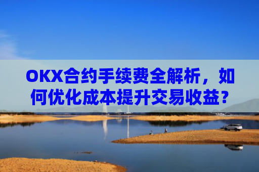 OKX合约手续费全解析，如何优化成本提升交易收益？okx合约手续费怎么算