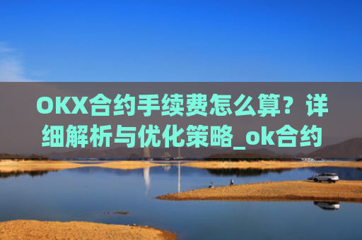 OKX合约手续费怎么算？详细解析与优化策略_ok合约手续费是多少