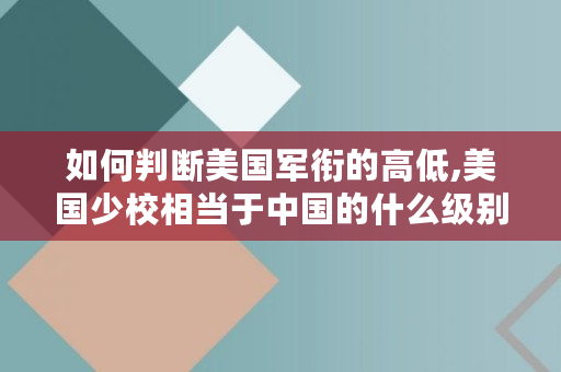如何判断美国军衔的高低,美国少校相当于**的什么级别 如何判断美国军衔的高低,美国少校相当于**的什么级别
