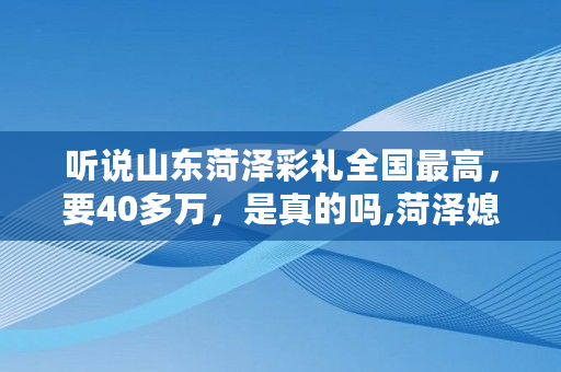 听说山东菏泽彩礼****,要40多万,是真的吗,菏泽媳妇娶不起 听说山东菏泽彩礼****,要40多万,是真的吗,菏泽媳妇娶不起