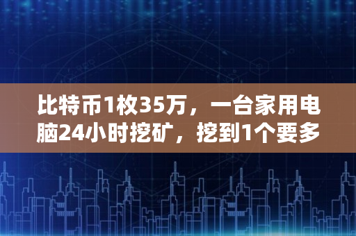 比特币1枚35万，一台家用电脑24小时挖矿，挖到1个要多久,eth一天挖多少