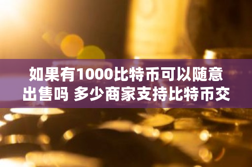 如果有1000比特币可以随意出售吗 多少商家支持比特币交易 如果有1000比特币可以随意出售吗 多少商家支持比特币交易