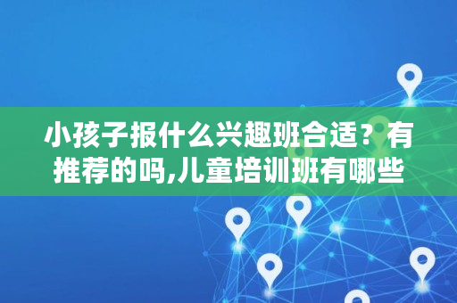 小孩子报什么兴趣班合适?有推荐的吗,儿童培训班有哪些科目 小孩子报什么兴趣班合适?有推荐的吗,儿童培训班有哪些科目