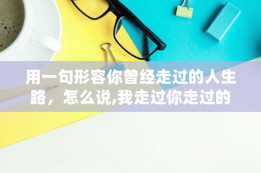 用一句形容你曾经走过的人生路,怎么说,我走过你走过的路,这算不算相逢 用一句形容你曾经走过的人生路,怎么说,我走过你走过的路,这算不算相逢