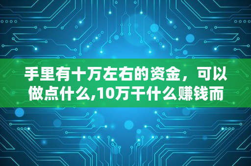 手里有十万左右的资金,可以做点什么,10万干什么赚钱而不亏钱 手里有十万左右的资金,可以做点什么,10万干什么赚钱而不亏钱