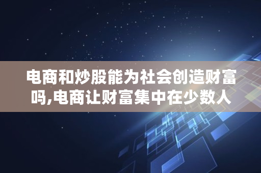 电商和炒股能为社会创造财富吗,电商让财富集中在少数人手中 电商和炒股能为社会创造财富吗,电商让财富集中在少数人手中