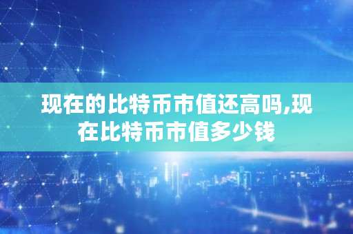 现在的比特币市值还高吗,现在比特币市值多少钱