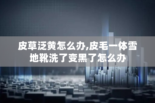 皮草泛黄怎么办,皮毛一体雪地靴洗了变黑了怎么办