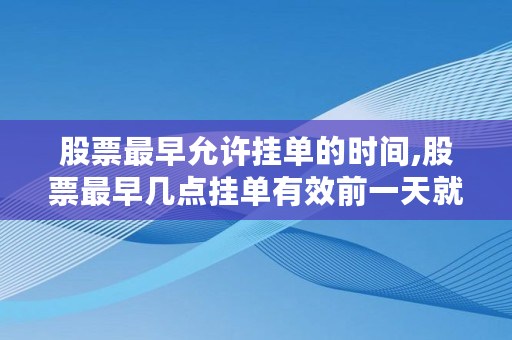 股票最早允许挂单的时间,股票最早几点挂单有效前一天就可以挂单了吗 股票最早允许挂单的时间,股票最早几点挂单有效前一天就可以挂单了吗