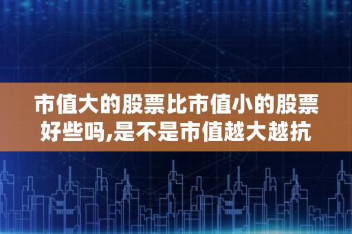 市值大的股票比市值小的股票好些吗,是不是市值越大越抗跌呢 市值大的股票比市值小的股票好些吗,是不是市值越大越抗跌呢