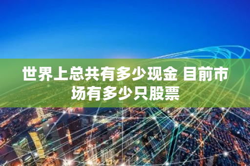 世界上总共有多少现金 目前市场有多少只股票