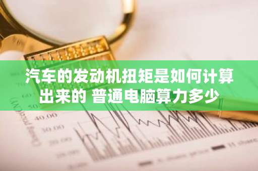 汽车的发动机扭矩是如何计算出来的 普通电脑算力多少 汽车的发动机扭矩是如何计算出来的 普通电脑算力多少