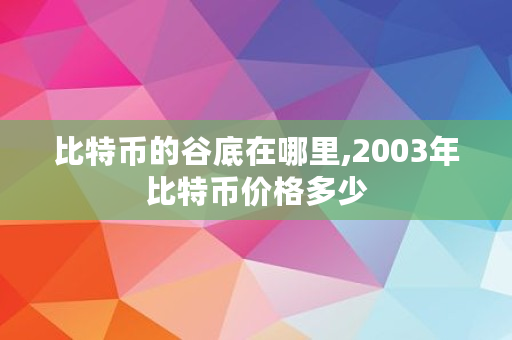 比特币的谷底在哪里,2003年比特币价格多少 比特币的谷底在哪里,2003年比特币价格多少
