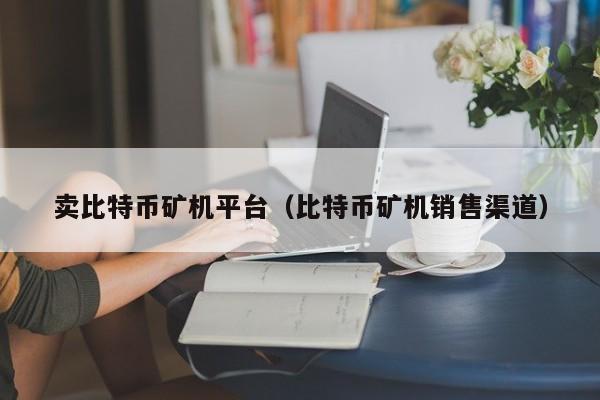 卖<a href=https://www.globetech.com.cn/news/299313.html target=_blank class=infotextkey>比特币</a>矿机平台(比特币矿机销售渠道)