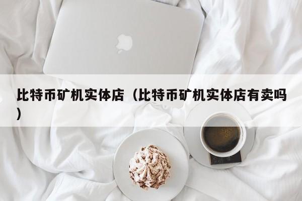 比特币矿机实体店(比特币矿机实体店有卖吗)