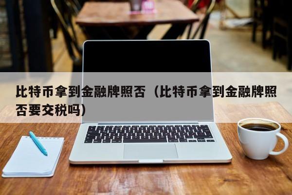 比特币拿到金融牌照否(比特币拿到金融牌照否要交税吗)