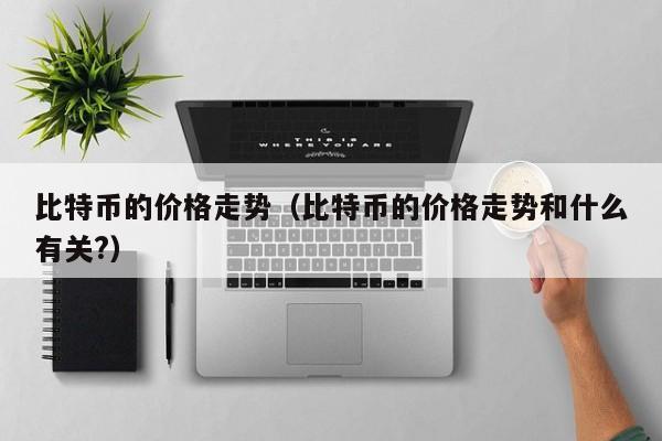 比特币的价格走势(比特币的价格走势和什么有关?)