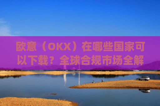 欧意(OKX)在哪些**可以下载?全球合规市场全解析_怎么下载欧洲
