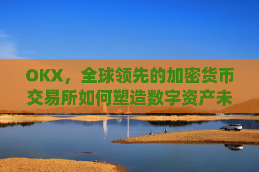 OKX,全球**的加密货币交易所如何塑造数字资产未来_okx交易平台官网app是哪个地址.排名前三交易所.cc