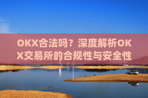 OKX合法吗?深度解析OKX交易所的合规性与安全性_okx合法吗?