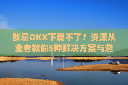 欧易OKX下载不了？资深从业者教你5种解决方案与避坑指南_