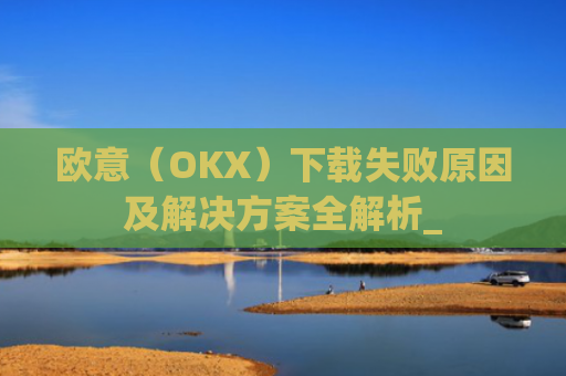 欧意(OKX)下载失败原因及解决方案全解析_