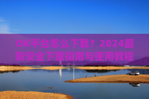 OK平台怎么下载?2024**安全下载指南与使用教程_ok平台app下载