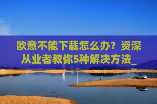 欧意不能下载怎么办?资深从业者教你5种解决方法_